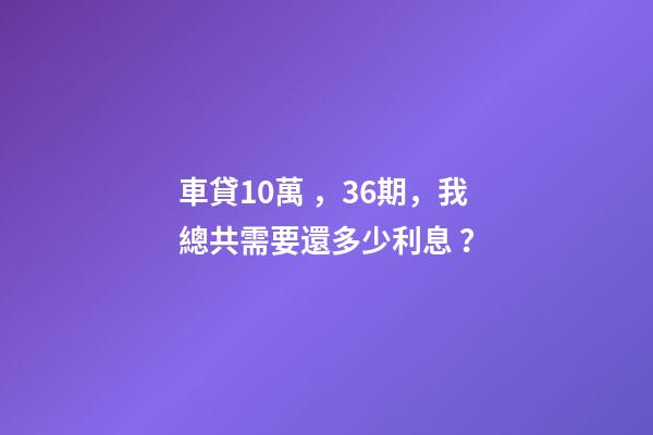 車貸10萬，36期，我總共需要還多少利息？